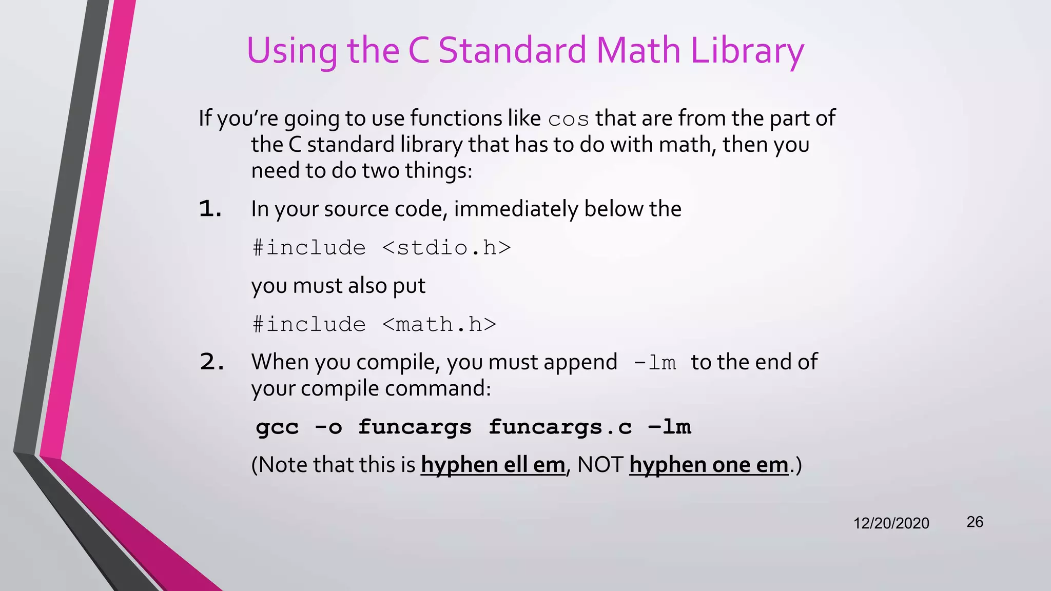 Using the C Standard Math Library
If you’re going to use functions like cos that are from the part of
the C standard library that has to do with math, then you
need to do two things:
1. In your source code, immediately below the
#include <stdio.h>
you must also put
#include <math.h>
2. When you compile, you must append -lm to the end of
your compile command:
gcc -o funcargs funcargs.c –lm
(Note that this is hyphen ell em, NOT hyphen one em.)
12/20/2020 26
 