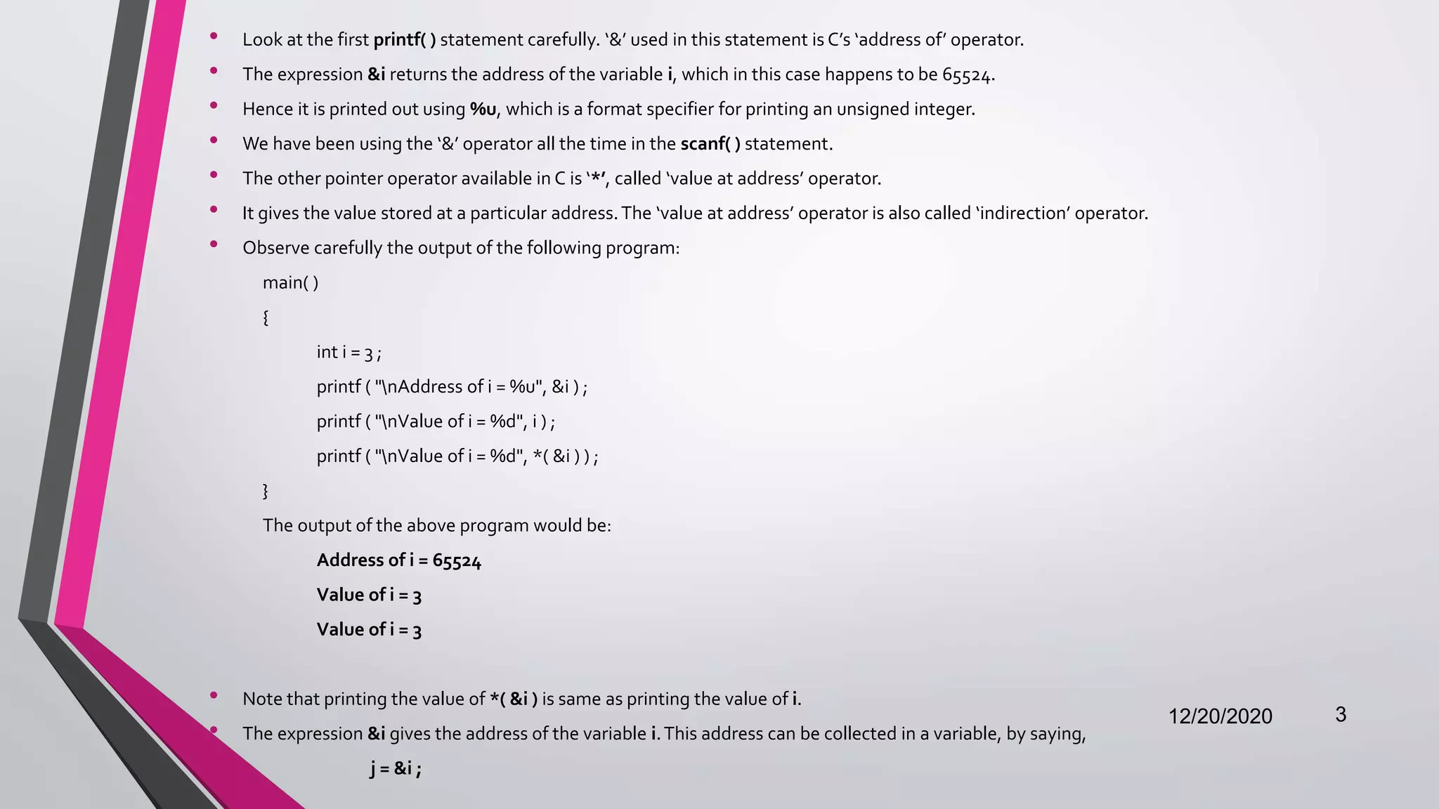 • Look at the first printf( ) statement carefully. ‘&’ used in this statement is C’s ‘address of’ operator.
• The expression &i returns the address of the variable i, which in this case happens to be 65524.
• Hence it is printed out using %u, which is a format specifier for printing an unsigned integer.
• We have been using the ‘&’ operator all the time in the scanf( ) statement.
• The other pointer operator available in C is ‘*’, called ‘value at address’ operator.
• It gives the value stored at a particular address.The ‘value at address’ operator is also called ‘indirection’ operator.
• Observe carefully the output of the following program:
main( )
{
int i = 3 ;
printf ( "nAddress of i = %u", &i ) ;
printf ( "nValue of i = %d", i ) ;
printf ( "nValue of i = %d", *( &i ) ) ;
}
The output of the above program would be:
Address of i = 65524
Value of i = 3
Value of i = 3
• Note that printing the value of *( &i ) is same as printing the value of i.
• The expression &i gives the address of the variable i.This address can be collected in a variable, by saying,
j = &i ;
12/20/2020 3
 