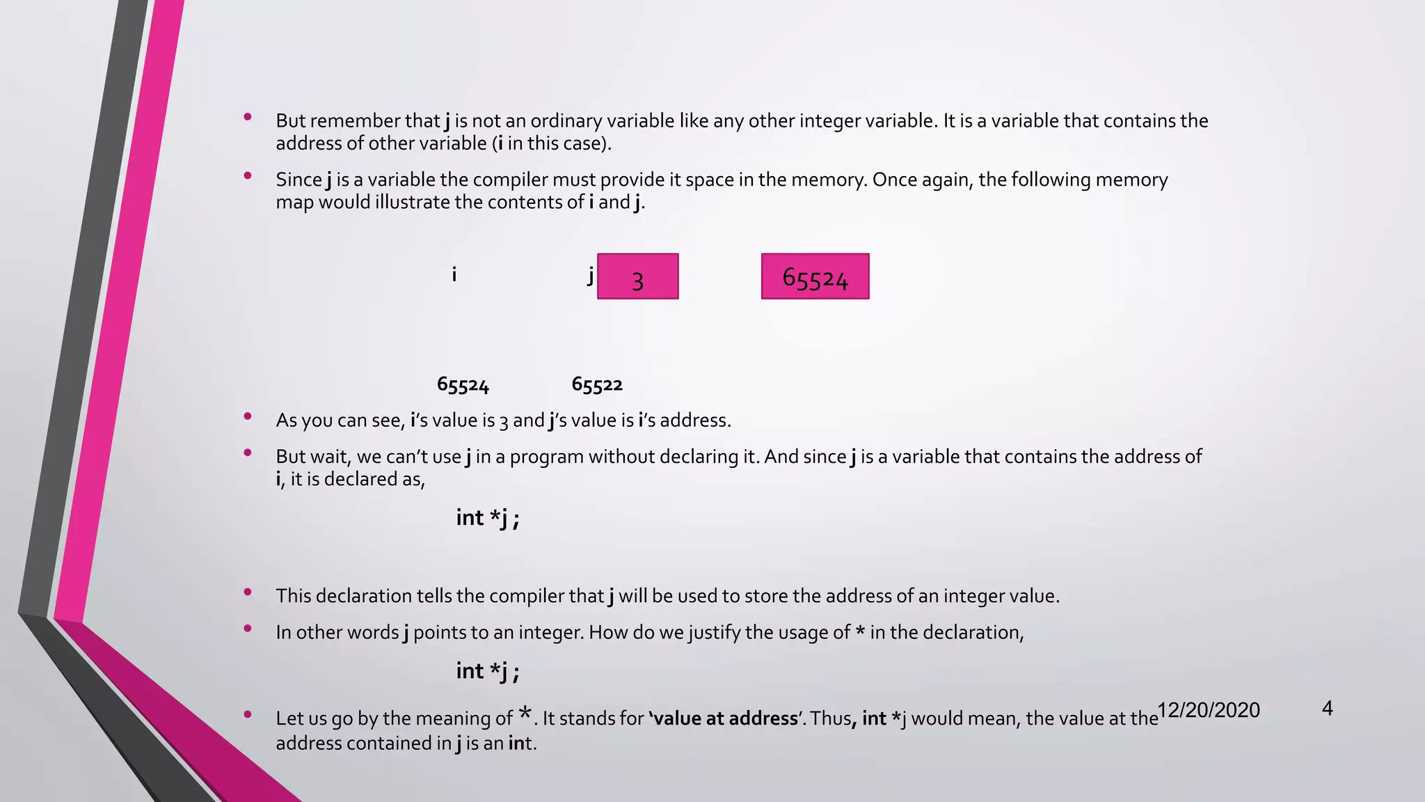 • But remember that j is not an ordinary variable like any other integer variable. It is a variable that contains the
address of other variable (i in this case).
• Since j is a variable the compiler must provide it space in the memory. Once again, the following memory
map would illustrate the contents of i and j.
i j
65524 65522
• As you can see, i’s value is 3 and j’s value is i’s address.
• But wait, we can’t use j in a program without declaring it. And since j is a variable that contains the address of
i, it is declared as,
int *j ;
• This declaration tells the compiler that j will be used to store the address of an integer value.
• In other words j points to an integer. How do we justify the usage of * in the declaration,
int *j ;
• Let us go by the meaning of *. It stands for ‘value at address’.Thus, int *j would mean, the value at the
address contained in j is an int.
12/20/2020 4
3 65524
 