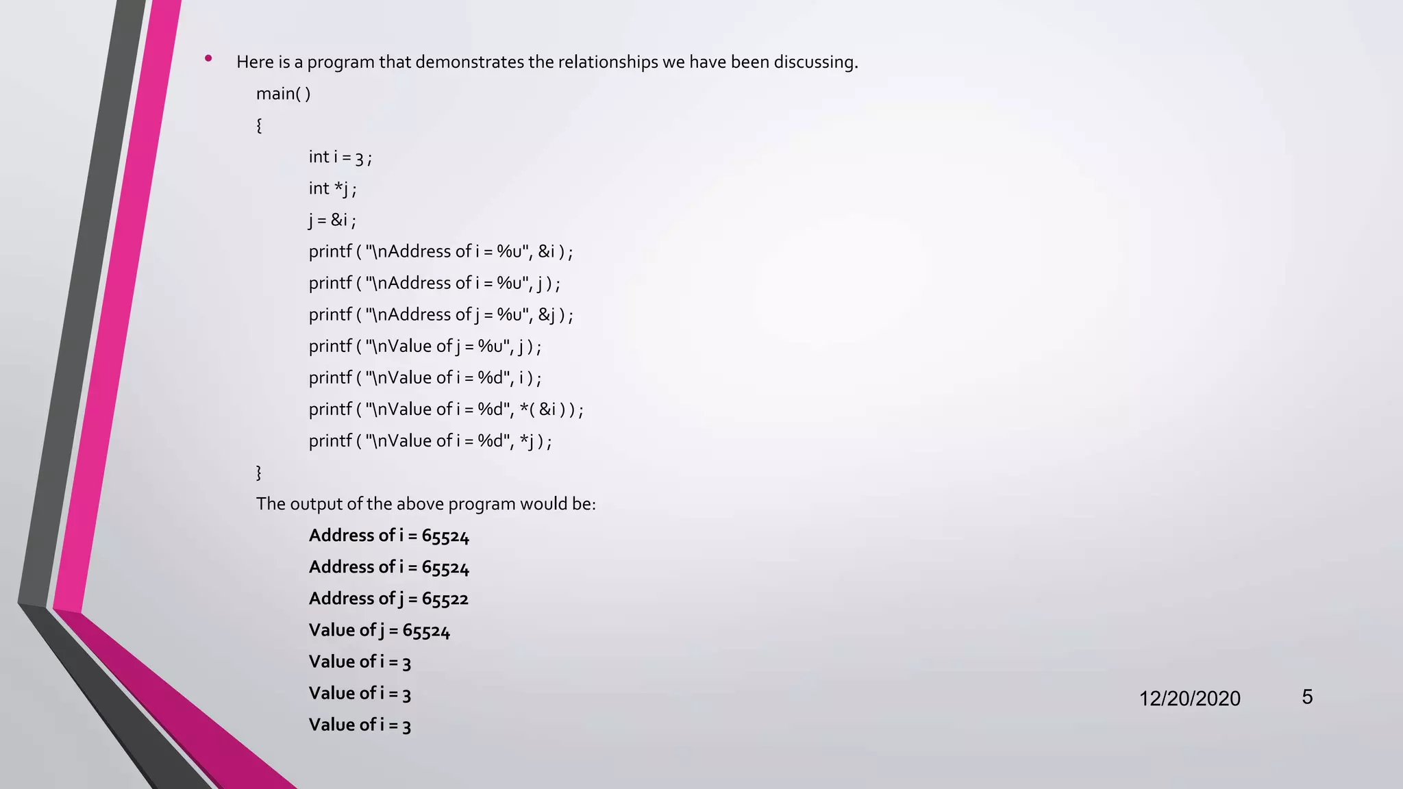 • Here is a program that demonstrates the relationships we have been discussing.
main( )
{
int i = 3 ;
int *j ;
j = &i ;
printf ( "nAddress of i = %u", &i ) ;
printf ( "nAddress of i = %u", j ) ;
printf ( "nAddress of j = %u", &j ) ;
printf ( "nValue of j = %u", j ) ;
printf ( "nValue of i = %d", i ) ;
printf ( "nValue of i = %d", *( &i ) ) ;
printf ( "nValue of i = %d", *j ) ;
}
The output of the above program would be:
Address of i = 65524
Address of i = 65524
Address of j = 65522
Value of j = 65524
Value of i = 3
Value of i = 3
Value of i = 3
12/20/2020 5
 