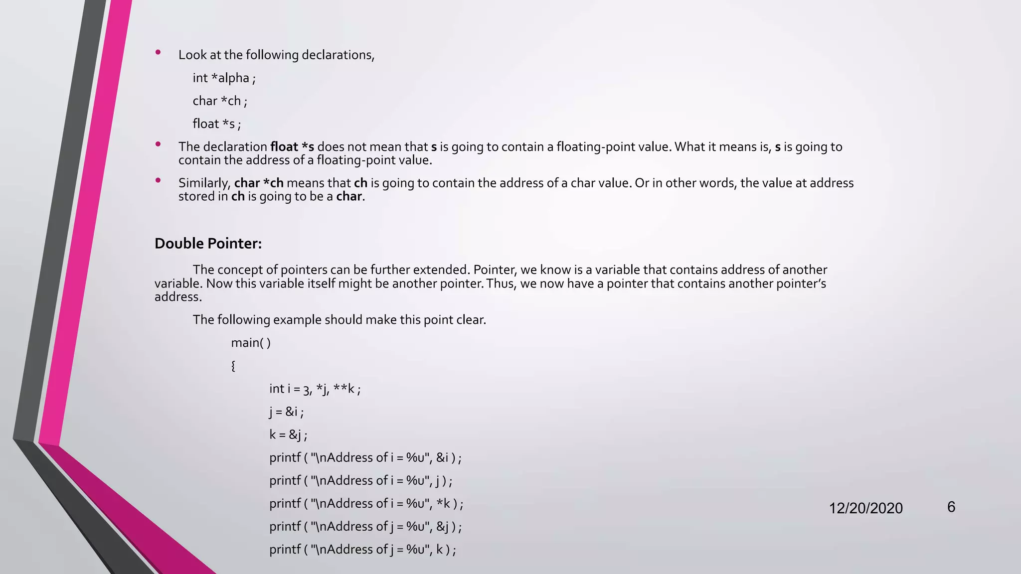 • Look at the following declarations,
int *alpha ;
char *ch ;
float *s ;
• The declaration float *s does not mean that s is going to contain a floating-point value. What it means is, s is going to
contain the address of a floating-point value.
• Similarly, char *ch means that ch is going to contain the address of a char value. Or in other words, the value at address
stored in ch is going to be a char.
Double Pointer:
The concept of pointers can be further extended. Pointer, we know is a variable that contains address of another
variable. Now this variable itself might be another pointer.Thus, we now have a pointer that contains another pointer’s
address.
The following example should make this point clear.
main( )
{
int i = 3, *j, **k ;
j = &i ;
k = &j ;
printf ( "nAddress of i = %u", &i ) ;
printf ( "nAddress of i = %u", j ) ;
printf ( "nAddress of i = %u", *k ) ;
printf ( "nAddress of j = %u", &j ) ;
printf ( "nAddress of j = %u", k ) ;
12/20/2020 6
 
