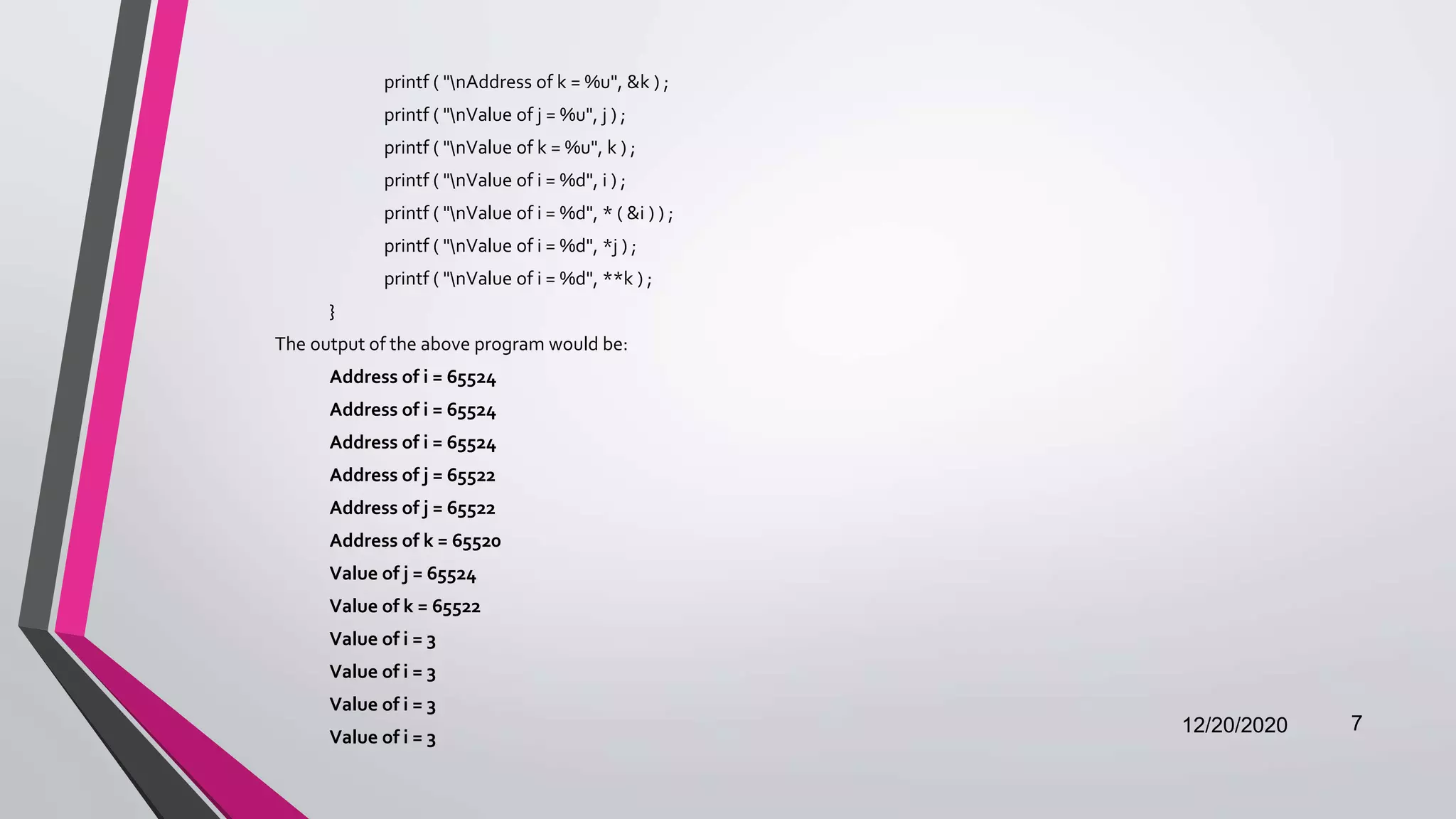 printf ( "nAddress of k = %u", &k ) ;
printf ( "nValue of j = %u", j ) ;
printf ( "nValue of k = %u", k ) ;
printf ( "nValue of i = %d", i ) ;
printf ( "nValue of i = %d", * ( &i ) ) ;
printf ( "nValue of i = %d", *j ) ;
printf ( "nValue of i = %d", **k ) ;
}
The output of the above program would be:
Address of i = 65524
Address of i = 65524
Address of i = 65524
Address of j = 65522
Address of j = 65522
Address of k = 65520
Value of j = 65524
Value of k = 65522
Value of i = 3
Value of i = 3
Value of i = 3
Value of i = 3
12/20/2020 7
 