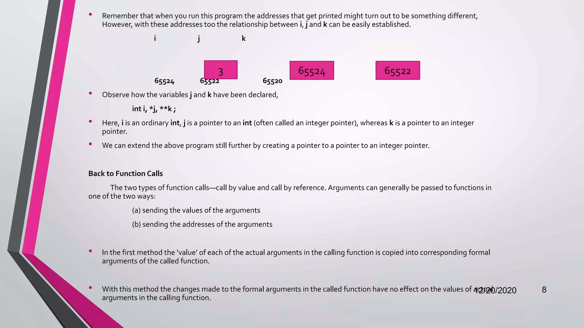 • Remember that when you run this program the addresses that get printed might turn out to be something different,
However, with these addresses too the relationship between i, j and k can be easily established.
i j k
65524 65522 65520
• Observe how the variables j and k have been declared,
int i, *j, **k ;
• Here, i is an ordinary int, j is a pointer to an int (often called an integer pointer), whereas k is a pointer to an integer
pointer.
• We can extend the above program still further by creating a pointer to a pointer to an integer pointer.
Back to Function Calls
The two types of function calls—call by value and call by reference. Arguments can generally be passed to functions in
one of the two ways:
(a) sending the values of the arguments
(b) sending the addresses of the arguments
• In the first method the ‘value’ of each of the actual arguments in the calling function is copied into corresponding formal
arguments of the called function.
• With this method the changes made to the formal arguments in the called function have no effect on the values of actual
arguments in the calling function.
12/20/2020 8
3 65524 65522
 