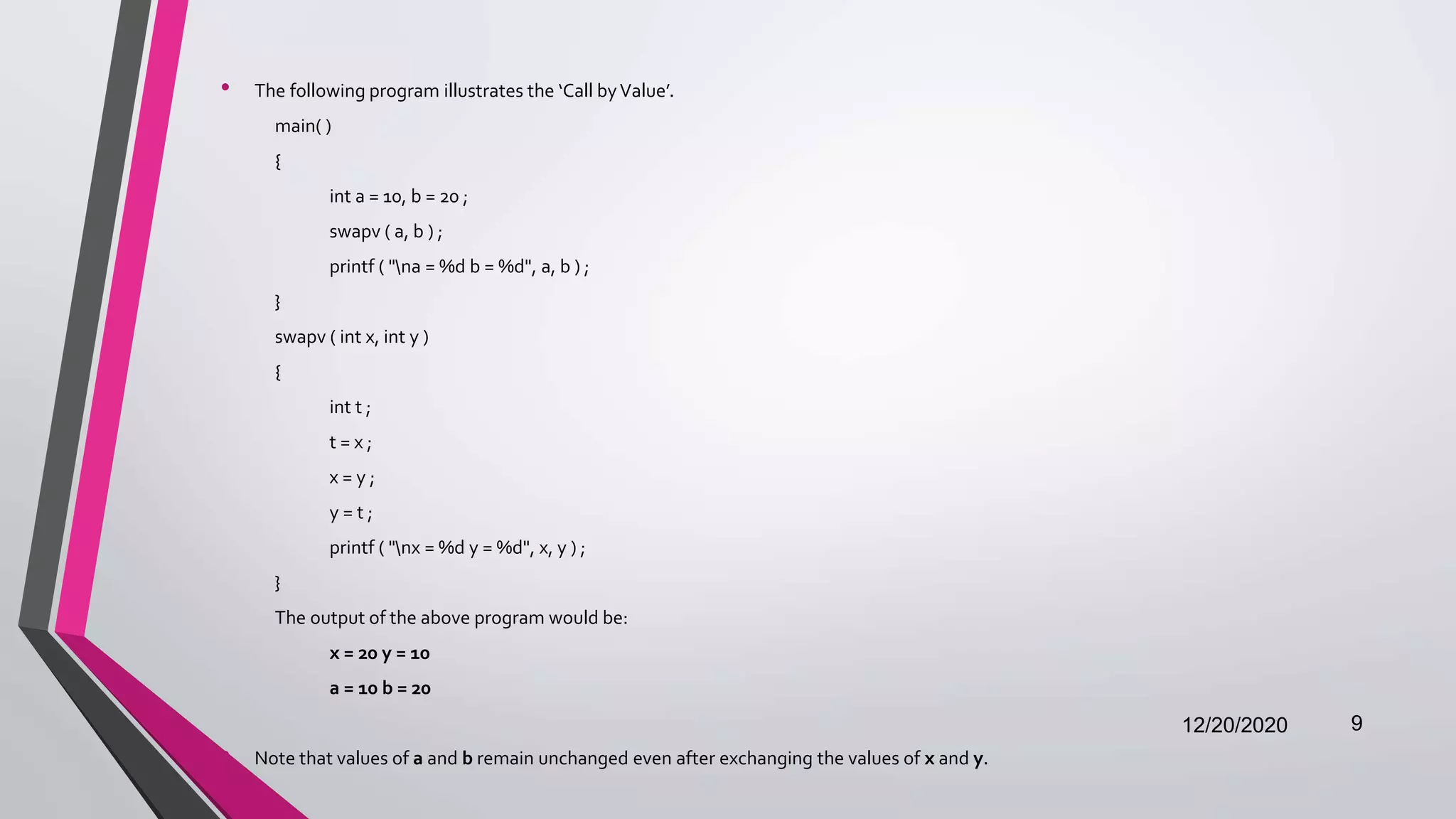 • The following program illustrates the ‘Call byValue’.
main( )
{
int a = 10, b = 20 ;
swapv ( a, b ) ;
printf ( "na = %d b = %d", a, b ) ;
}
swapv ( int x, int y )
{
int t ;
t = x ;
x = y ;
y = t ;
printf ( "nx = %d y = %d", x, y ) ;
}
The output of the above program would be:
x = 20 y = 10
a = 10 b = 20
• Note that values of a and b remain unchanged even after exchanging the values of x and y.
12/20/2020 9
 