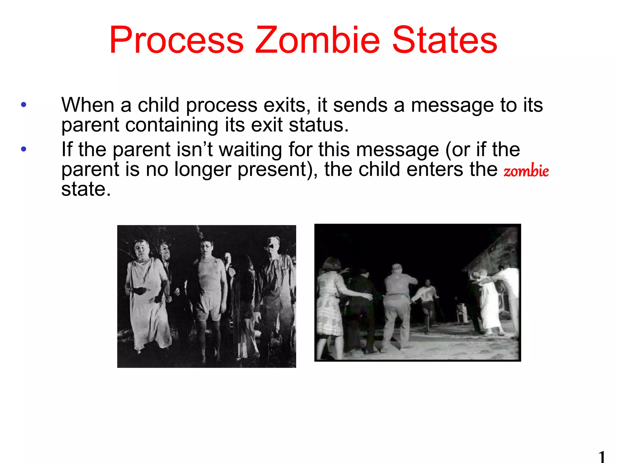 Process Zombie States
• When a child process exits, it sends a message to its
parent containing its exit status.
• If the parent isn’t waiting for this message (or if the
parent is no longer present), the child enters the zombie
state.
 