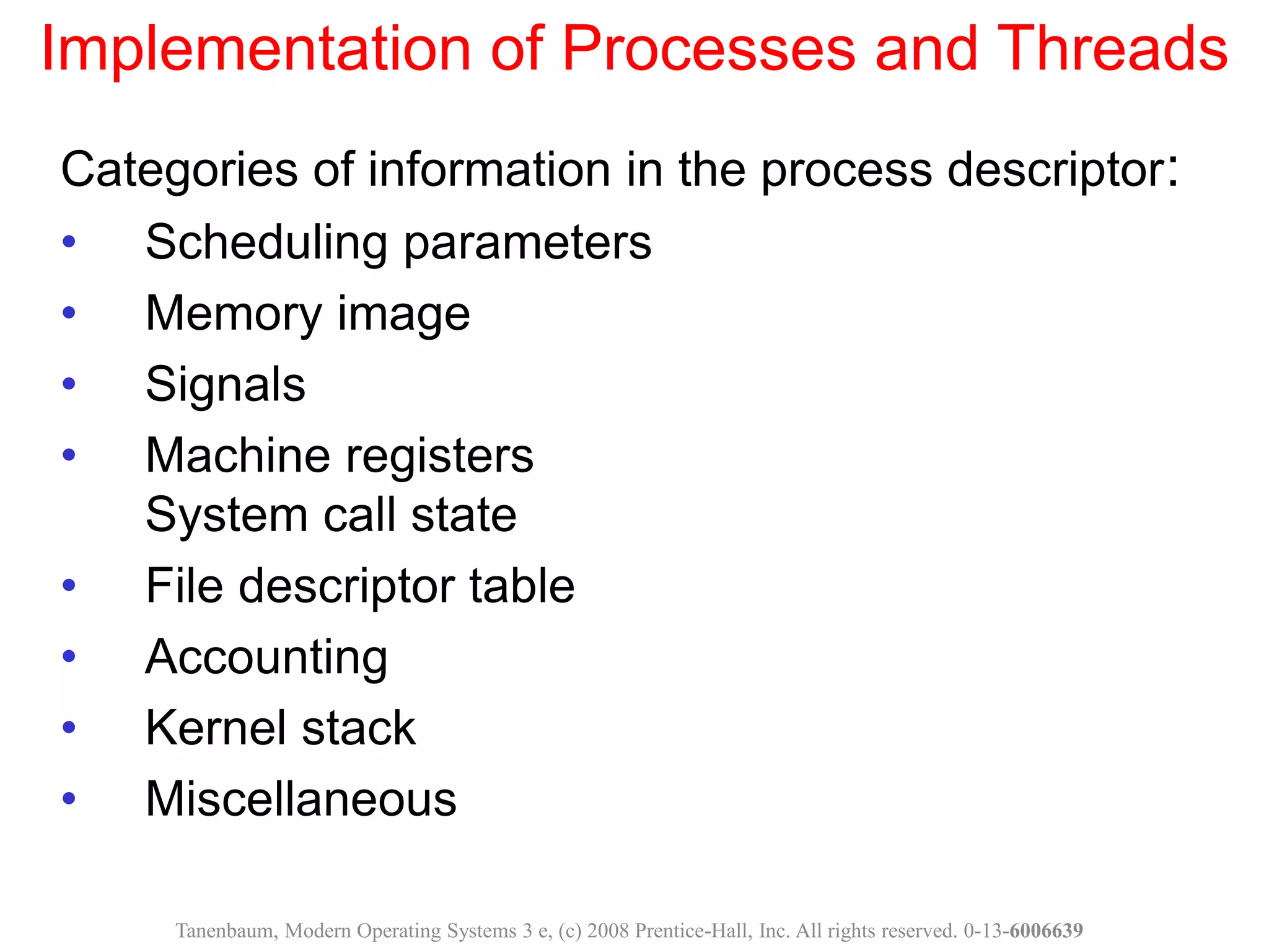 Implementation of Processes and Threads
Categories of information in the process descriptor:
• Scheduling parameters
• Memory image
• Signals
• Machine registers
System call state
• File descriptor table
• Accounting
• Kernel stack
• Miscellaneous
Tanenbaum, Modern Operating Systems 3 e, (c) 2008 Prentice-Hall, Inc. All rights reserved. 0-13-6006639
 