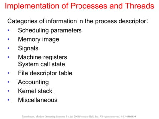 Implementation of Processes and Threads
Categories of information in the process descriptor:
• Scheduling parameters
• Memory image
• Signals
• Machine registers
System call state
• File descriptor table
• Accounting
• Kernel stack
• Miscellaneous
Tanenbaum, Modern Operating Systems 3 e, (c) 2008 Prentice-Hall, Inc. All rights reserved. 0-13-6006639
 