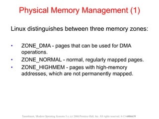 Physical Memory Management (1)
Linux distinguishes between three memory zones:
• ZONE_DMA - pages that can be used for DMA
operations.
• ZONE_NORMAL - normal, regularly mapped pages.
• ZONE_HIGHMEM - pages with high-memory
addresses, which are not permanently mapped.
Tanenbaum, Modern Operating Systems 3 e, (c) 2008 Prentice-Hall, Inc. All rights reserved. 0-13-6006639
 