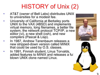 HISTORY of Unix (2)
• AT&T (owner of Bell Labs) distributes UNIX
to universities for a modest fee.
• University of California at Berkeley ports
UNIX to the VAX (4BSD) and implements
virtual memory, long filenames, a better file
system, the network protocol TCP/IP, a new
editor (vi), a new shell (csh), and new
compilers (Pascal & Lisp).
• In 1987, Andrew Tanenbaum releases a
new stripped-down version called MINIX
that could be used by O.S. classes.
• In 1991, Finnish student, Linus Torvalds,
added features to MINIX and releases a full-
blown UNIX clone named Linux.
 
