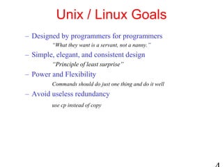 Unix / Linux Goals
– Designed by programmers for programmers
“What they want is a servant, not a nanny.”
– Simple, elegant, and consistent design
“Principle of least surprise”
– Power and Flexibility
Commands should do just one thing and do it well
– Avoid useless redundancy
use cp instead of copy
 