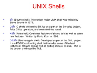 UNIX Shells
• sh (Bourne shell): The earliest major UNIX shell was written by
Steve Bourne in 1979.
• csh (C shell): Written by Bill Joy as a part of the Berkeley project.
Adds C-like operators, and command-line recall.
• ksh (Korn shell): Combines features of sh and csh as well as some
new features. Written by David Korn in 1986.
• bash (Bourne-again shell): Developed as part of the GNU project.
It is a POSIX-conforming shell that includes some of the best
features of csh and ksh as well as adding some of its own. This is
the default shell used by TAZ.
 