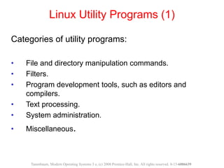 Linux Utility Programs (1)
Categories of utility programs:
• File and directory manipulation commands.
• Filters.
• Program development tools, such as editors and
compilers.
• Text processing.
• System administration.
• Miscellaneous.
Tanenbaum, Modern Operating Systems 3 e, (c) 2008 Prentice-Hall, Inc. All rights reserved. 0-13-6006639
 