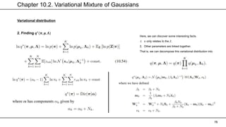 Chapter 10.2. Variational Mixture of Gaussians
15
Variational distribution
Here, we can discover some interesting facts.
1. 𝜋 only relates to the 𝑍.
2. Other parameters are linked together.
That is, we can decompose this variational distribution into
2. Finding 𝒒⋆
(𝝅, 𝝁, 𝚲)
 