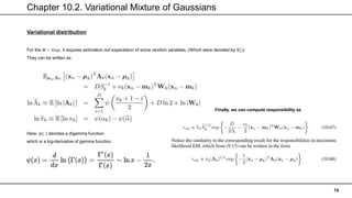 Chapter 10.2. Variational Mixture of Gaussians
16
Variational distribution
For the 𝑀 − 𝑆𝑡𝑒𝑝, it requires estimation oof expectation of some random variables. (Which were denoted by 𝔼())
They can be written as
Here, 𝜓(. ) denotes a digamma function,
which is a log-derivative of gamma function.
Finally, we can compute responsibility as
 