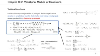 Chapter 10.2. Variational Mixture of Gaussians
18
Variational lower bound
Consider various deep-learning model. We are printing loss of model every few intervals.
Likewise, we can print lower bound to check whether model is being trained properly.
Because lower bound (L(q)) should never be decreased!
Here, 𝐻 indicates the entropy
value of Wishart
 