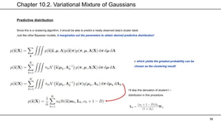Chapter 10.2. Variational Mixture of Gaussians
19
Predictive distribution
Since this is a clustering algorithm, it should be able to predict a newly observed data’s cluster label.
Just like other Bayesian models, it marginalize out the parameters to obtain desired predictive distribution!
I’ll skip this derivation of student t –
distribution in this procedure.
𝑘 which yields the greatest probability can be
chosen as the clustering result!
 