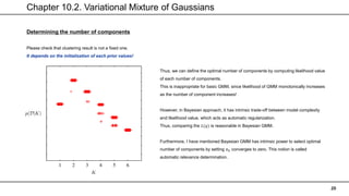 Chapter 10.2. Variational Mixture of Gaussians
20
Determining the number of components
Please check that clustering result is not a fixed one.
It depends on the initialization of each prior values!
Thus, we can define the optimal number of components by computing likelihood value
of each number of components.
This is inappropriate for basic GMM, since likelihood of GMM monotonically increases
as the number of component increases!
However, in Bayesian approach, it has intrinsic trade-off between model complexity
and likelihood value, which acts as automatic regularization.
Thus, comparing the 𝐿(𝑞) is reasonable in Bayesian GMM.
Furthermore, I have mentioned Bayesian GMM has intrinsic power to select optimal
number of components by setting 𝜋𝑘 converges to zero. This notion is called
automatic relevance determination.
 