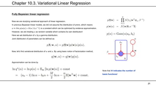 Chapter 10.3. Variational Linear Regression
21
Fully Bayesian linear regression
Now we are studying variational approach of linear regression.
In previous Bayesian linear models, we did not assume the distribution of priors, which means
𝛼 in the 𝑝 𝑤 𝛼 = 𝑁 𝑤 0, 𝛼−1
𝐼) is a constant which can be optimized by evidence approximation.
However, we are treating 𝛼 as random variable which contains its own distribution!
Here we set distribution of 𝛼 by a gamma distribution.
Joint distribution of parameters can be defined as
Now, let’s find variational distribution of 𝑤 and 𝛼. By using basic notion of factorization method,
Approximation can be done by
Note that 𝑴 indicates the number of
basis functions!
 