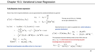 Chapter 10.3. Variational Linear Regression
22
Fully Bayesian linear regression
Since it has a form of gamma distribution, we can approximate this variational distribution by gamma!
This way, we can find 𝑞(𝛼). Similarly,
we can get a distribution of 𝑤.
Note that the term of 𝑤 exist in a quadratic form, which indicates a
gaussian distribution!
Note that overall equation only differs at the 𝑬[𝜶] from chp 3.
This expression becomes relatively similar to that of EM, when we
set α0 = β0 = 0, which means we are not having any prior
knowledge about the parameter 𝜶
 