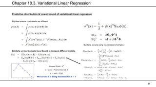 Chapter 10.3. Variational Linear Regression
23
Predictive distribution & Lower bound of variational linear regression
Big idea is same. Just details are different.
But here, we are using 𝐸[𝛼] instead of simple 𝛼
Similarly, we can evaluate lower bound to compare different models.
Ground-Truth : 𝑋3
𝑥 − 𝑎𝑥𝑖𝑠 ∶ 𝑃𝑜𝑙𝑦𝑛𝑜𝑚𝑖𝑎𝑙 𝑜𝑓 𝑋
𝑦 − 𝑎𝑥𝑖𝑠 ∶ 𝐿(𝑞)
We can see it is being maximized in 𝑴 = 𝟑
 