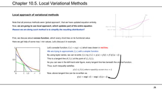Chapter 10.5. Local Variational Methods
26
Local approach of variational methods
Note that all previous methods were ‘global approach’, that we have updated equation entirely.
Now, we are going to use local approach, which updates part of the entire equation.
Reason we are doing such method is to simplify the resulting distribution!!
First, we discuss about convex function, which every chord lies on its functional value
Here we get help of some max / min values. Let’s discuss it in example.
Let’s consider function 𝑓 𝑥 = exp(−𝑥) which was drawn in red line.
We are trying to approximate 𝑓(𝑥) with a simpler function.
By using taylor series, we can re-write 𝑓(𝑥) by 𝑓 𝑥 ≈ 𝒚 𝒙 = 𝒇 𝝃 + 𝒇′
𝝃 𝒙 − 𝝃
This is a tangent line of 𝑓(𝑥) at the point of (𝜉, 𝑓(𝜉)).
As you can see in the left-hand side figure, every tangent line lies beneath the original function.
Thus, such inequality satisfies.
𝑦 𝑥 ≤ 𝑓 𝑥 , 𝑤ℎ𝑒𝑟𝑒 𝑒𝑞𝑢𝑎𝑙𝑖𝑡𝑦 𝑜𝑐𝑐𝑢𝑟𝑠 𝑖𝑛 𝑥 = 𝜉
Now, above tangent line can be re-written as
𝒚 𝒙 = 𝐞𝐱𝐩 −𝝃 − 𝐞𝐱𝐩(−𝝃)(𝒙 − 𝝃)
 