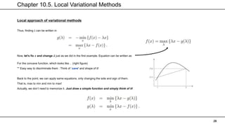 Chapter 10.5. Local Variational Methods
28
Local approach of variational methods
Thus, finding λ can be written in
Now, let’s fix 𝒙 and change 𝝀 just as we did in the first example. Equation can be written as
For the concave function, which looks like… (right figure)
** Easy way to discriminate them : Think of ‘cave’ and shape of it!
Back to the point, we can apply same equations, only changing the side and sign of them.
That is, max to min and min to max!
Actually, we don’t need to memorize it. Just draw a simple function and simply think of it!
 