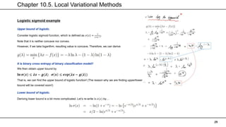 Chapter 10.5. Local Variational Methods
29
Logistic sigmoid example
Upper bound of logistic.
Consider logistic sigmoid function, which is defined as 𝜎 𝑥 =
1
1+𝑒−𝑥.
Note that it is neither concave nor convex.
However, if we take logarithm, resulting value is concave. Therefore, we can derive
It is binary cross entropy of binary classification model!!
We then obtain upper bound by
𝐥𝐧 𝝈(𝒙) ≤ 𝝀𝒙 − 𝒈(𝝀) 𝝈 𝒙 ≤ 𝒆𝒙𝒑(𝝀𝒙 − 𝒈(𝝀))
That is, we can find the upper bound of logistic function! (The reason why we are finding upper/lower
bound will be covered soon!)
Lower bound of logistic.
Deriving lower bound is a bit more complicated. Let’s re-write ln 𝜎(𝑥) by…
 