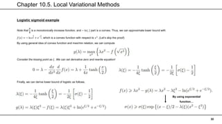 Chapter 10.5. Local Variational Methods
30
Logistic sigmoid example
Note that
𝒙
𝟐
is a monotonically increase function, and − ln(. ) part is a convex. Thus, we can approximate lower bound with
𝑓 𝑥 = − ln 𝑒
𝑥
2 + 𝑒−
𝑥
2, which is a convex function with respect to 𝑥2
. (Let’s skip the proof)
By using general idea of convex function and max/min relation, we can compute
Consider the kissing point as 𝜉. We can set derivative zero and rewrite equation!
Finally, we can derive lower bound of logistic as follows.
By using exponential
function…
 