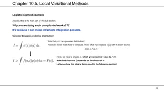 Chapter 10.5. Local Variational Methods
31
Logistic sigmoid example
Actually, this is the main part of this sub-section.
Why are we doing such complicated works???
It’s because it can make intractable integration possible.
Consider Bayesian predictive distribution!
Note that 𝑝(𝑎) is a gaussian distribution!
However, it was really hard to compute. Then, what if we replace 𝜎(𝑎) with its lower bound,
𝝈 𝒂 ≥ 𝒇(𝒂, 𝝃)
Here, we have to choose 𝜉, which gives maximal value to 𝑭(𝝃)!
Note that choice of 𝝃 depends on the choice of 𝒂.
Let’s see how this idea is being used in the following section!
 