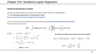Chapter 10.6. Variational Logistic Regression
32
Variational approximation of logistic
Note that it was nearly impossible to find closed form of posterior / predictive distribution in logistic regression.
Thus, we used Laplace approximation for computing such values.
Now, we are going to use variational method to approximate them!
As we did in previous section, we are going to find them by using lower bound. More precisely, maximizing the lower bound!
By IID. Assumption, we can express
Where 𝒂 = 𝑾𝑻
𝝓
Here, please remember how we solved lower bound of logistic!
 