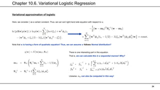 Chapter 10.6. Variational Logistic Regression
34
Variational approximation of logistic
Here, we consider 𝜉 as a certain constant. Thus, we can sort right-hand side equation with respect to 𝑤.
Note that 𝐰 is having a form of quadratic equation! Thus, we can assume 𝒘 follows Normal distribution!!
There is one interesting part in this equation.
That is, we can calculate this in a sequential manner! Why?
Likewise, 𝑚𝑁 can also be computed in this way!
 