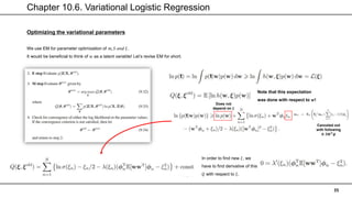 Chapter 10.6. Variational Logistic Regression
35
Optimizing the variational parameters
We use EM for parameter optimization of 𝑚, 𝑆 𝑎𝑛𝑑 𝜉.
It would be beneficial to think of 𝑤 as a latent variable! Let’s revise EM for short.
Note that this expectation
was done with respect to 𝒘!
Does not
depend on 𝝃
Canceled out
with following
𝟎. 𝟓𝑾𝑻𝝓
In order to find new 𝜉, we
have to find derivative of this
𝑄 with respect to 𝜉.
 