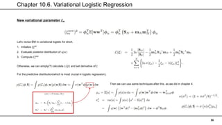 Chapter 10.6. Variational Logistic Regression
36
New variational parameter 𝝃𝒏
Let’s revise EM in variational logistic for short.
1. Initialize 𝜉𝑛
𝑜𝑙𝑑
2. Evaluate posterior distribution of q(𝑤)
3. Compute 𝜉𝑛
𝑛𝑒𝑤
Otherwise, we can simply(?) calculate 𝐿(𝑄) and set derivative of 𝜉
For the predictive distribution(which is most crucial in logistic regression),
Then we can use same techniques after this, as we did in chapter 4.
 