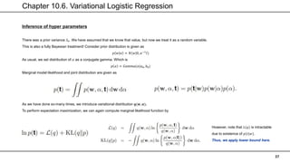 Chapter 10.6. Variational Logistic Regression
37
Inference of hyper parameters
There was a prior variance 𝑆0. We have assumed that we know that value, but now we treat it as a random variable.
This is also a fully Bayesian treatment! Consider prior distribution is given as
𝑝 𝑤 𝛼 = 𝑁(𝑤|0, 𝛼−1
𝐼)
As usual, we set distribution of 𝛼 as a conjugate gamma. Which is
𝑝 𝛼 = 𝐺𝑎𝑚𝑚𝑎(𝛼|𝑎0, 𝑏0)
Marginal model likelihood and joint distribution are given as
As we have done so-many times, we introduce variational distribution 𝒒(𝒘, 𝜶).
To perform expectation maximization, we can again compute marginal likelihood function by
However, note that 𝐿(𝑞) is intractable
due to existence of 𝑝(𝑡|𝑤).
Thus, we apply lower bound here.
 