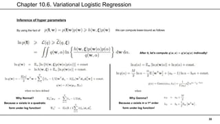 Chapter 10.6. Variational Logistic Regression
38
Inference of hyper parameters
By using the fact of
After it, let’s compute 𝒒 𝒘, 𝜶 = 𝒒 𝒘 𝒒(𝜶) indivually!
We can compute lower-bound as follows
Why Normal?
Because 𝒘 exists in a quadratic
form under log function!
Why Gamma?
Because 𝜶 exists in a 1st order
form under log function!
 