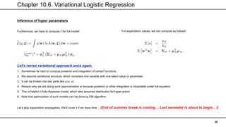Chapter 10.6. Variational Logistic Regression
39
Inference of hyper parameters
Furthermore, we have to compute 𝜉 for full model! For expectation values, we can compute as follows!
Let’s revise variational approach once again.
1. Sometimes its hard to compute posterior and integration of certain functions.
2. We assume variational structure, which considers one variable with one latent value or parameter.
3. It can be broken into two parts like 𝑞(𝑤, 𝛼).
4. Reason why we are doing such approximation is because posterior or other integration is intractable under full-equation.
5. This is helpful in fully-Bayesian model, which also assumes distribution for hyper-priors.
6. Note that optimization of such models can be done by EM algorithm.
Let’s skip expectation propagation. We’ll cover it if we have time… (End of summer break is coming… Last semester is about to begin…!)
 