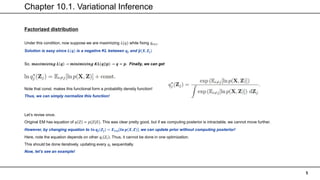 Chapter 10.1. Variational Inference
5
Factorized distribution
Under this condition, now suppose we are maximizing 𝐿(𝑞) while fixing 𝑞𝑖≠𝑗.
Solution is easy since 𝑳(𝒒) is a negative KL between 𝒒𝒋 and 𝒑(𝑿, 𝒁𝒋)
So, 𝒎𝒂𝒙𝒊𝒎𝒊𝒛𝒊𝒏𝒈 𝑳 𝒒 → 𝒎𝒊𝒏𝒊𝒎𝒊𝒛𝒊𝒏𝒈 𝑲𝑳(𝒒| 𝒑 → 𝒒 = 𝒑. Finally, we can get
Note that const. makes this functional form a probability density function!
Thus, we can simply normalize this function!
Let’s revise once.
Original EM has equation of 𝑞 𝑍 = 𝑝(𝑍|𝑋). This was clear pretty good, but if we computing posterior is intractable, we cannot move further.
However, by changing equation to 𝒍𝒏 𝒒𝒋(𝒁𝒋) = 𝑬𝒊≠𝒋 𝒍𝒏 𝒑 𝑿, 𝒁 , we can update prior without computing posterior!
Here, note the equation depends on other 𝑞𝑖 𝑍𝑖 . Thus, it cannot be done in one optimization.
This should be done iteratively, updating every 𝑞𝑖 sequentially.
Now, let’s see an example!
 