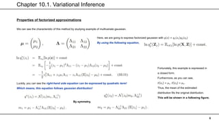 Chapter 10.1. Variational Inference
6
Properties of factorized approximations
We can see the characteristic of this method by studying example of multivariate gaussian.
Here, we are going to express factorized gaussian with 𝑞 𝑧 = 𝑞1 𝑧1 𝑞2 𝑧2
By using the following equation,
Luckily, you can see the right-hand side equation can be expressed by quadratic term!
Which means, this equation follows gaussian distribution!
By symmetry,
Fortunately, this example is expressed in
a closed form.
Furthermore, as you can see,
𝐸 𝑧1 = 𝜇1, 𝐸 𝑧2 = 𝜇2.
Thus, the mean of the estimated
distribution fits the original distribution.
This will be shown in a following figure.
 