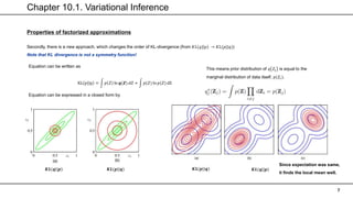 Chapter 10.1. Variational Inference
7
Properties of factorized approximations
Secondly, there is a new approach, which changes the order of KL-divergence (from 𝐾𝐿(𝑞| 𝑝 → 𝐾𝐿(𝑝||𝑞))
Note that KL divergence is not a symmetry function!
Equation can be written as
KL 𝑝||𝑞 = 𝑝 𝑍 ln 𝒒(𝒁) 𝑑𝑍 + 𝑝(𝑍) ln 𝑝(𝑍) dZ
Equation can be expressed in a closed form by
This means prior distribution of 𝑞 𝑍𝑗 is equal to the
marginal distribution of data itself, 𝑝(𝑍𝑖).
𝑲𝑳(𝒒||𝒑) 𝑲𝑳(𝒑||𝒒) 𝑲𝑳(𝒒||𝒑)
𝑲𝑳(𝒑||𝒒)
Since expectation was same,
it finds the local mean well.
 
