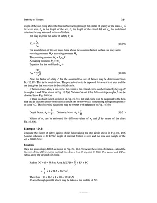 Stability of Slopes 381
length of the soil lying above the trial surface acting through the center of gravity of the mass. lo is
the lever arm, La is the length of the arc, Lc the length of the chord AB and cm the mobilized
cohesion for any assumed surface of failure.
We may express the factor of safety F^ as
(10.19)
For equilibrium of the soil mass lying above the assumed failure surface, we may write
resisting moment Mr = actuating moment Ma
The resisting moment Mf = LacmR
Actuating moment, Ma = Wlo
Equation for the mobilized c is
W10
(10.20)
Now the factor of safety F for the assumed trial arc of failure may be determined from
Eq. (10.19). This is for one trial arc. The procedure has to be repeated for several trial arcs and the
one that gives the least value is the critical circle.
If failure occurs along a toe circle, the center of the critical circle can be located by layingoff
the angles a and 26 as shown in Fig. 10.7(a). Values of a and 6 for different slope angles /3 can be
obtained from Fig. 10.8(a).
If there is a base failure as shown in Fig. 10.7(b), the trial circle will be tangential to the firm
base and as such the center of the critical circle lies on the vertical line passing through midpointM
on slope AC. The following equations may be written with reference to Fig. 10.7(b).
D x
Depth factor, nd =—, Distance factor, nx =— (10.21)
H H
Values of nx can be estimated for different values of nd and j8 by means of the chart
Fig. 10.8(b).
Example 10.6
Calculate the factor of safety against shear failure along the slip circle shown in Fig. Ex. 10.6
Assume cohesion = 40 kN/m2
, angle of internal friction = zero and the total unit weight of the
soil = 20.0 kN/m3
.
Solution
Draw the given slope ABCD as shown in Fig. Ex. 10.6. To locate the center of rotation, extend the
bisector of line BC to cut the vertical line drawn from C at point O. With O as center and OC as
radius, draw the desired slip circle.
2
Radius OC=R =36.5 m,Area BECFB = - xEFxBC
2
= - x 4 x 32.5 = 86.7 m2
Therefore W = 86.7 x 1 x 20 = 1734 kN
W acts through point G which may be taken as the middle of FE.
 