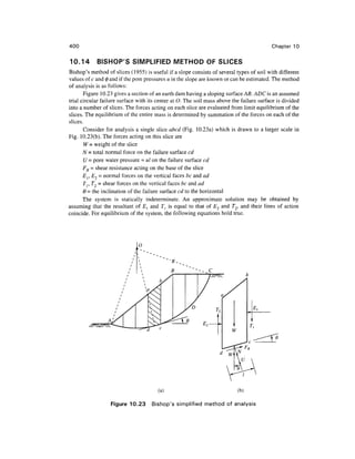 400
10.14 BISHOP'S SIMPLIFIED METHOD OF SLICES
Chapter 10
Bishop's method of slices (1955) is useful if a slope consists of several types of soil with different
values of c and 0 and if the pore pressures u in the slope are known or can be estimated. The method
of analysis is as follows:
Figure 10.23 gives a section of an earth dam having a sloping surface AB. ADC is an assumed
trial circular failure surface with its center at O. The soil mass above the failure surface is divided
into a number of slices. The forces acting on each slice are evaluated from limit equilibrium of the
slices. The equilibrium of the entire mass is determined by summation of the forces on each of the
slices.
Consider for analysis a single slice abed (Fig. 10.23a) which is drawn to a larger scale in
Fig. 10.23(b). The forces acting on this slice are
W = weight of the slice
N = total normal force on the failure surface cd
U = pore water pressure = ul on the failure surface cd
FR = shear resistance acting on the base of the slice
Er E2 - normal forces on the vertical faces be andad
Tr T2 = shear forces on the vertical faces be and ad
6 = the inclination of the failure surface cd to the horizontal
The system is statically indeterminate. An approximate solution may be obtained by
assuming that the resultant of £, and T^ is equal to that of E2 and T2, and their lines of action
coincide. For equilibrium of the system, the following equations hold true.
O
(a) (b)
Figure 10.23 Bishop's simplified method of analysis
 