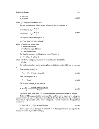Stability of Slopes 401
N=Wcos6
(10.31)
where F( = tangential component of W
The unit stresses on the failure surface of length, /, may be expressed as
Wcos6
normal stress, <rn = -
Wsin0 (10.32)
shear stress, rn = -
The equation for shear strength, s, is
s =c' + cr'tan^' = c' + (cr-u)tan0'
where rf =effective normal stress
c' - effective cohesion
(ft = effective angle of friction
u = unit pore pressure
The shearing resistance to sliding on the base of the slice is
si =c'l +(Wcos 9- ul) tan$
where ul = U, the total pore pressure on the base of the slice (Fig 10.23b)
d = F
At - rR
The total resisting force and the actuating force on the failure surface ADC may be expressed
as
Total resisting force FR is
FR= [c7 + (Wcos0-M/)tan0'] (10.33)
Total actuating force Ft is
Ft = Wsm0 (10.34)
The factor of safety Fs is then given as
F
Eq. (10.35) is the same as Eq. (10.29) obtained by the conventional method of analysis.
Bishop (1955) suggests that the accuracy of the analysis can be improved by taking into
account the forces E and Ton the vertical faces of each slice. For the element in Fig. 10.23(b), we
may write an expression for all the forces acting in the vertical direction for the equilibrium
condition as
N' co&0 = W +(T^ -T2)-ulcos0- FR sin# (10.36)
If the slope is not on the verge of failure (Fs > 1), the tangential force Ft is equal to the
shearing resistance FR on cd divided by Fg.
 