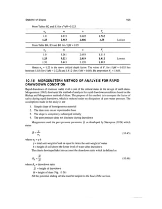 Stability of Slopes 405
From Tables B2 and B3 for c'/yH =0.025
n
d
1.0
1.25
From Table B4, B5
n
d
1.0
1.25
1.50
m
2.873
2.953
and B6for c'ljH - 0.05
m
3.261
3.221
3.443
n
2.622
2.806
n
2.693
2.819
3.120
F,
1.562
1.55
F,
1.915
1.812
1.883
Lowest
Lowest
Hence nd = 1.25 is the more critical depth factor. The value of Fs for c'lyH = 0.035 lies
between 1.55 (for c'lyH = 0.025) and 1.812 (for c'lyH = 0.05). By proportion F = 1.655.
10.16 MORGENSTERN METHOD OF ANALYSIS FOR RAPID
DRAWDOWN CONDITION
Rapid drawdown of reservoir water level is one of the critical states in the design of earth dams.
Morgenstern (1963) developed the method of analysis for rapid drawdown conditions based on the
Bishop and Morgenstern method of slices. The purpose of this method is to compute the factor of
safety during rapid drawdown, which is reduced under no dissipation of pore water pressure. The
assumptions made in the analysis are
1. Simple slope of homogeneous material
2. The dam rests on an impermeable base
3. The slope is completely submerged initially
4. The pore pressure does not dissipate during drawdown
Morgenstern used the pore pressure parameter 5 as developed by Skempton (1954) which
states
5 = — (10.45)
where cr, = y h
j- total unit weight of soil or equal to twice the unit weight of water
h = height of soil above the lower level of water after drawdown
The charts developed take into account the drawdown ratio which is defined as
(10.46)
where Rd = drawdown ratio
// = height of drawdown
H = height of dam (Fig. 10.26)
All the potential sliding circles must be tangent to the base of the section.
 
