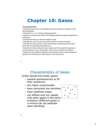 1
Learning Outcomes:
Calculate pressure and convert between pressure units with an emphasis on torr
and atmospheres.
Calculate P, V, n, or T using the ideal-gas equation.
Explain how the gas laws relate to the ideal-gas equation and apply the gas laws in
calculations.
Calculate the density or molecular weight of a gas.
Calculate the volume of gas consumed or formed in a chemical reaction.
Calculate the total pressure of a gas mixture given its partial pressures or given
information for calculating partial pressures.
Describe the kinetic-molecular theory of gases and how it explains the pressure
and temperature of a gas, the gas laws, and the rates of effusion and diffusion.
Explain why intermolecular attractions and molecular volumes cause real gases to
deviate from ideal behavior at high pressure or low temperature.
Chapter 10: Gases
Characteristics of Gases
Unlike liquids and solids, gases:
– expand spontaneously to fill
their containers
– are highly compressible
– have extremely low densities
– have indefinite shape
– can diffuse and mix rapidly
with other gases in the same
container (different gases in
a mixture do not separate
upon standing)
1
2
 