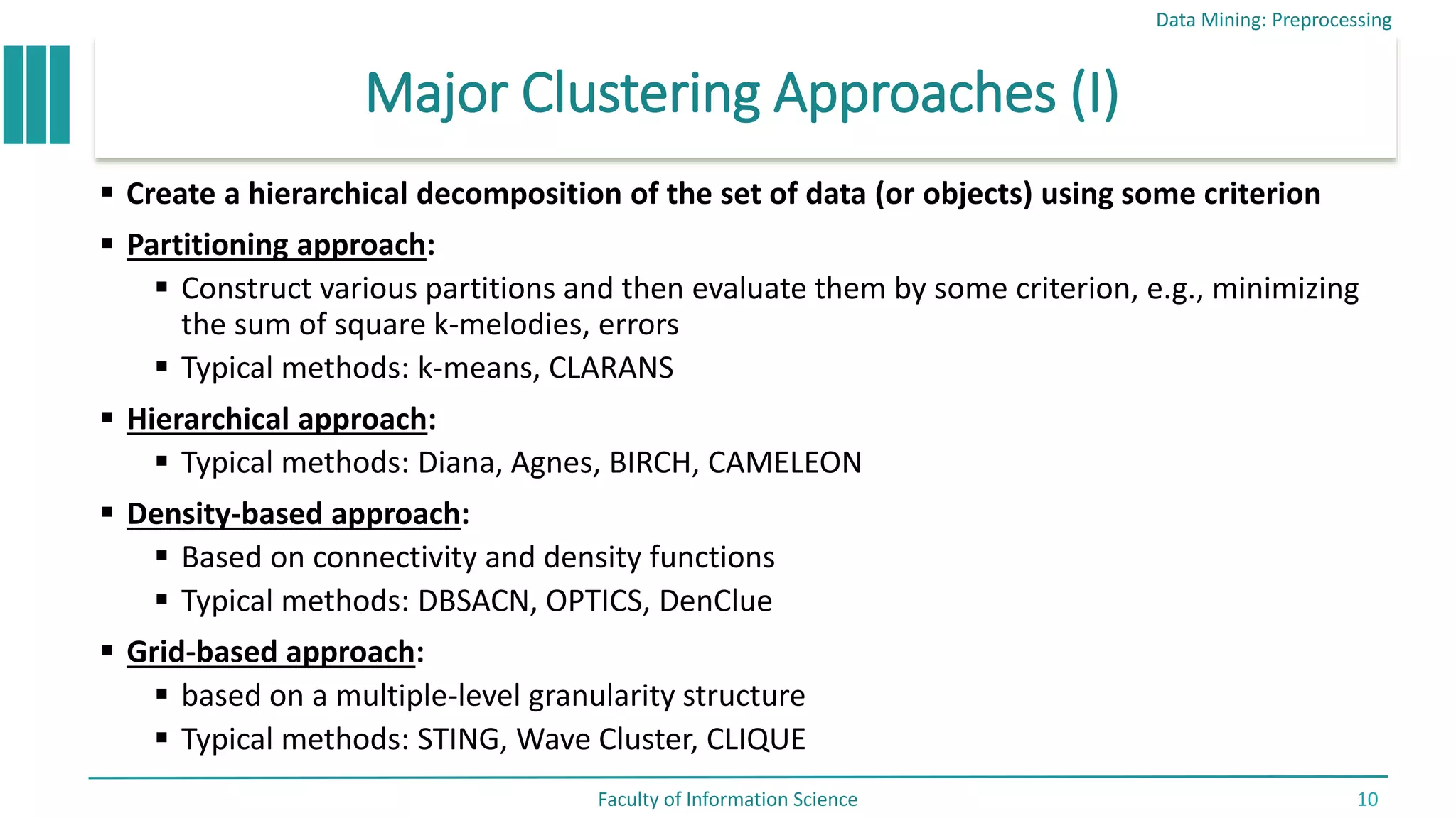 Major Clustering Approaches (I)
 Create a hierarchical decomposition of the set of data (or objects) using some criterion
 Partitioning approach:
 Construct various partitions and then evaluate them by some criterion, e.g., minimizing
the sum of square k-melodies, errors
 Typical methods: k-means, CLARANS
 Hierarchical approach:
 Typical methods: Diana, Agnes, BIRCH, CAMELEON
 Density-based approach:
 Based on connectivity and density functions
 Typical methods: DBSACN, OPTICS, DenClue
 Grid-based approach:
 based on a multiple-level granularity structure
 Typical methods: STING, Wave Cluster, CLIQUE
Data Mining: Preprocessing
Faculty of Information Science 10
 