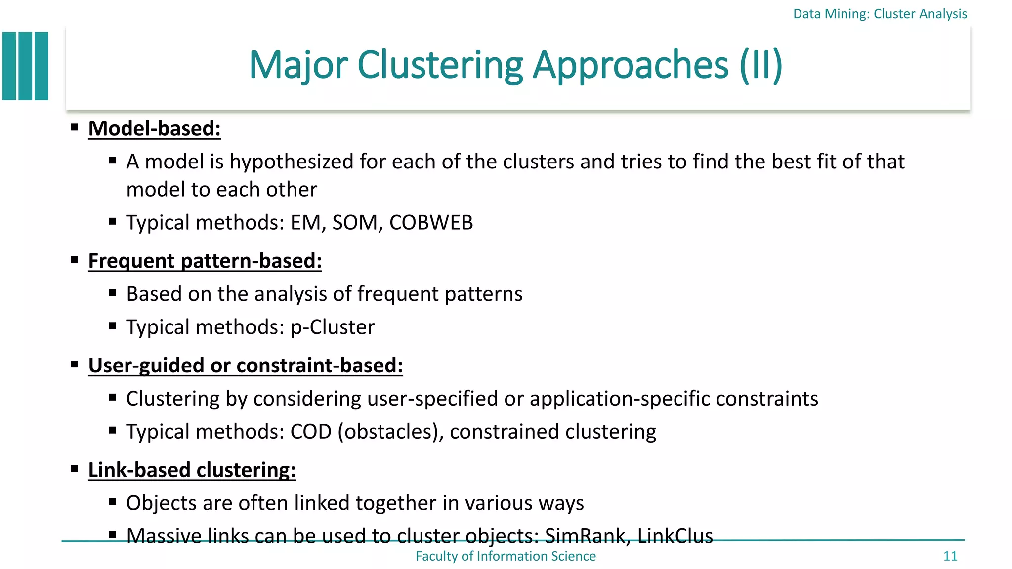 Major Clustering Approaches (II)
 Model-based:
 A model is hypothesized for each of the clusters and tries to find the best fit of that
model to each other
 Typical methods: EM, SOM, COBWEB
 Frequent pattern-based:
 Based on the analysis of frequent patterns
 Typical methods: p-Cluster
 User-guided or constraint-based:
 Clustering by considering user-specified or application-specific constraints
 Typical methods: COD (obstacles), constrained clustering
 Link-based clustering:
 Objects are often linked together in various ways
 Massive links can be used to cluster objects: SimRank, LinkClus
Data Mining: Cluster Analysis
Faculty of Information Science 11
 