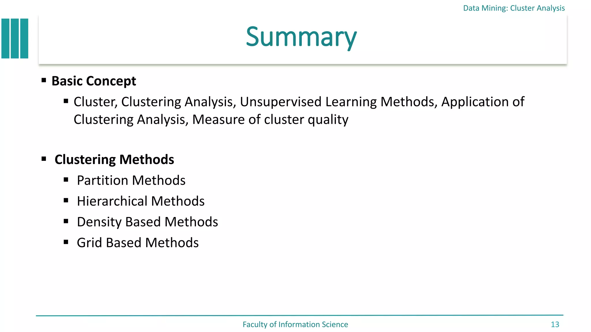 Summary
 Basic Concept
 Cluster, Clustering Analysis, Unsupervised Learning Methods, Application of
Clustering Analysis, Measure of cluster quality
 Clustering Methods
 Partition Methods
 Hierarchical Methods
 Density Based Methods
 Grid Based Methods
Data Mining: Cluster Analysis
Faculty of Information Science 13
 