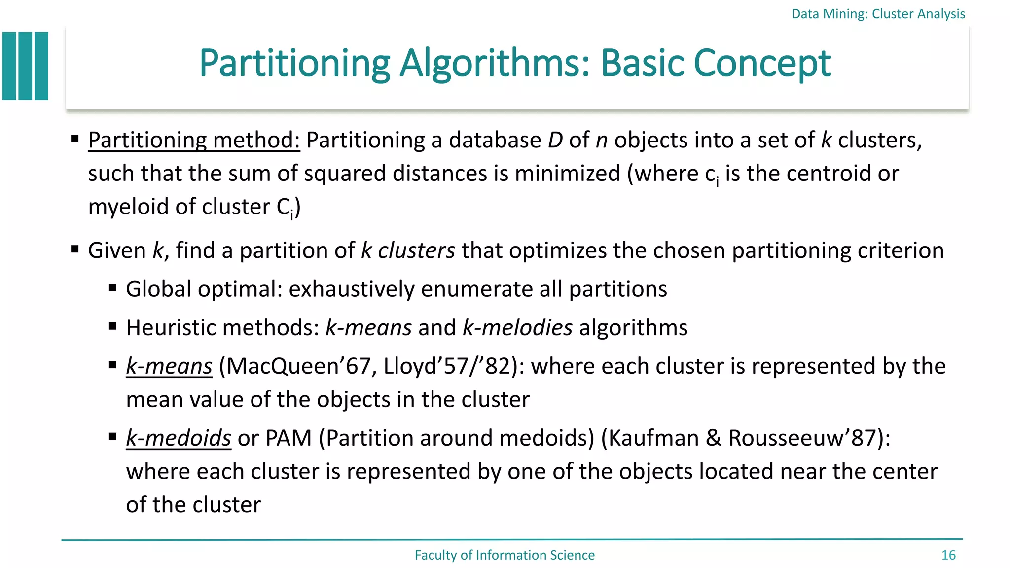 Partitioning Algorithms: Basic Concept
 Partitioning method: Partitioning a database D of n objects into a set of k clusters,
such that the sum of squared distances is minimized (where ci is the centroid or
myeloid of cluster Ci)
 Given k, find a partition of k clusters that optimizes the chosen partitioning criterion
 Global optimal: exhaustively enumerate all partitions
 Heuristic methods: k-means and k-melodies algorithms
 k-means (MacQueen’67, Lloyd’57/’82): where each cluster is represented by the
mean value of the objects in the cluster
 k-medoids or PAM (Partition around medoids) (Kaufman & Rousseeuw’87):
where each cluster is represented by one of the objects located near the center
of the cluster
Data Mining: Cluster Analysis
Faculty of Information Science 16
 