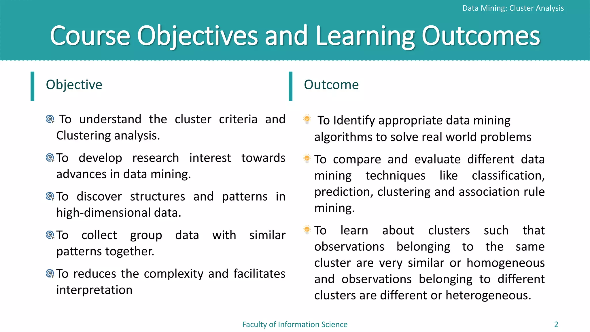 Course Objectives and Learning Outcomes
Data Mining: Cluster Analysis
Faculty of Information Science 2
Objective
To understand the cluster criteria and
Clustering analysis.
To develop research interest towards
advances in data mining.
To discover structures and patterns in
high-dimensional data.
To collect group data with similar
patterns together.
To reduces the complexity and facilitates
interpretation
Outcome
To Identify appropriate data mining
algorithms to solve real world problems
To compare and evaluate different data
mining techniques like classification,
prediction, clustering and association rule
mining.
To learn about clusters such that
observations belonging to the same
cluster are very similar or homogeneous
and observations belonging to different
clusters are different or heterogeneous.
 