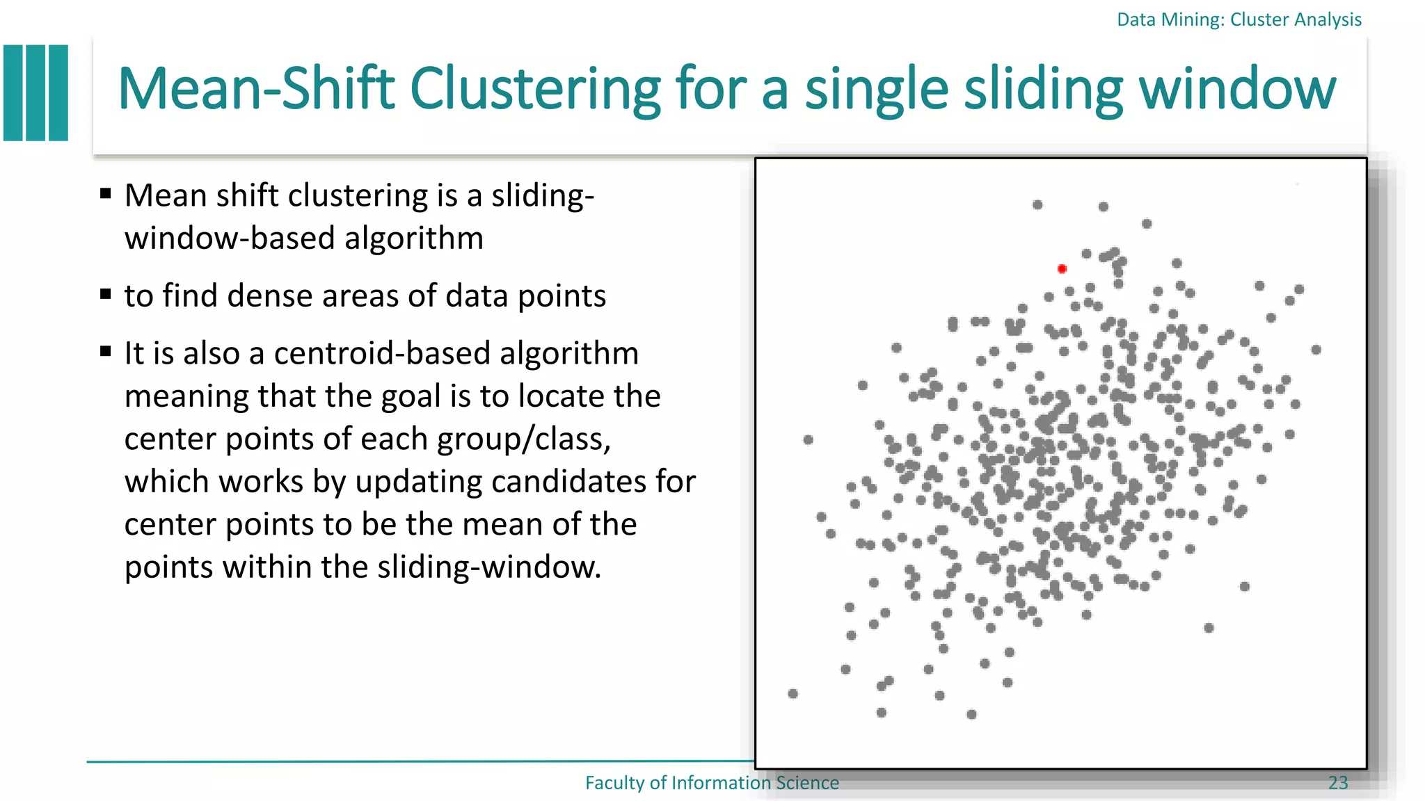 Mean-Shift Clustering for a single sliding window
 Mean shift clustering is a sliding-
window-based algorithm
 to find dense areas of data points
 It is also a centroid-based algorithm
meaning that the goal is to locate the
center points of each group/class,
which works by updating candidates for
center points to be the mean of the
points within the sliding-window.
Data Mining: Cluster Analysis
Faculty of Information Science 23
 